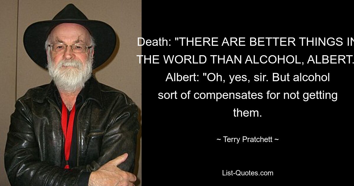 Death: "THERE ARE BETTER THINGS IN THE WORLD THAN ALCOHOL, ALBERT." Albert: "Oh, yes, sir. But alcohol sort of compensates for not getting them. — © Terry Pratchett