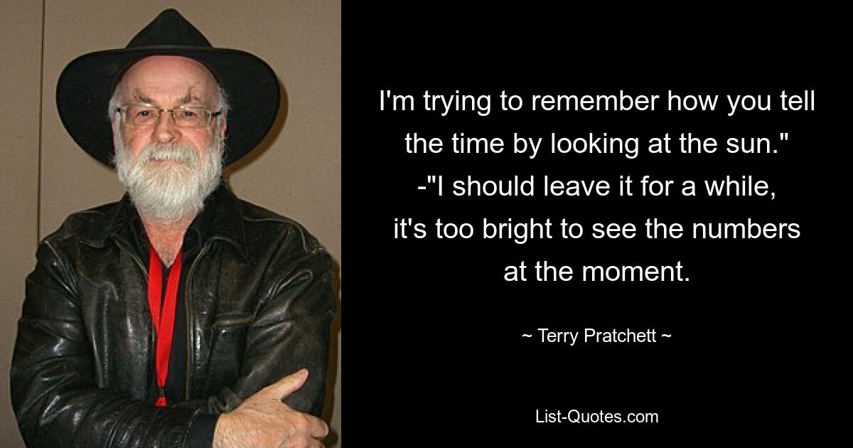 I'm trying to remember how you tell the time by looking at the sun." -"I should leave it for a while, it's too bright to see the numbers at the moment. — © Terry Pratchett