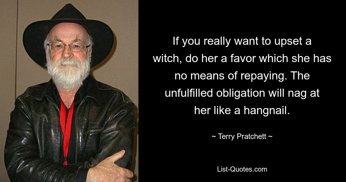 If you really want to upset a witch, do her a favor which she has no means of repaying. The unfulfilled obligation will nag at her like a hangnail. — © Terry Pratchett