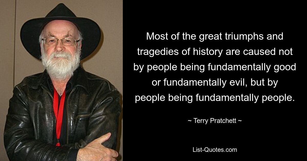 Most of the great triumphs and tragedies of history are caused not by people being fundamentally good or fundamentally evil, but by people being fundamentally people. — © Terry Pratchett