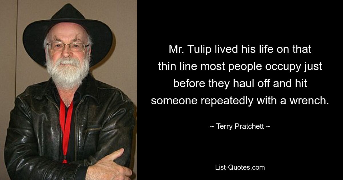 Mr. Tulip lived his life on that thin line most people occupy just before they haul off and hit someone repeatedly with a wrench. — © Terry Pratchett