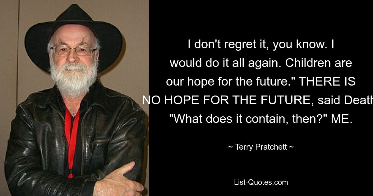 I don't regret it, you know. I would do it all again. Children are our hope for the future." THERE IS NO HOPE FOR THE FUTURE, said Death. "What does it contain, then?" ME. — © Terry Pratchett