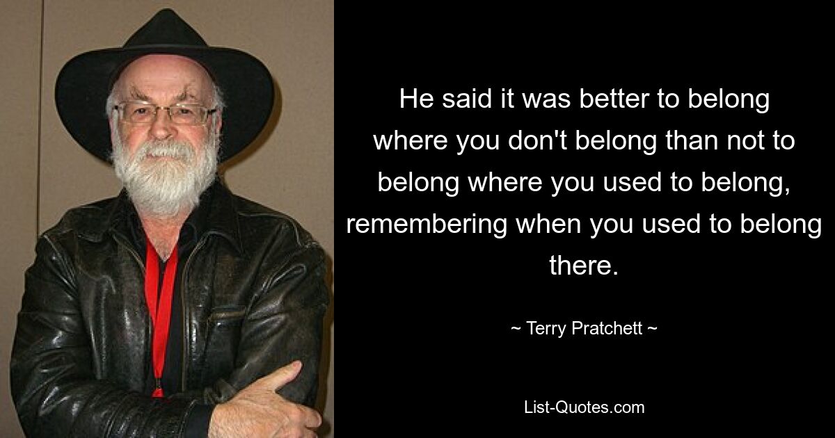 He said it was better to belong where you don't belong than not to belong where you used to belong, remembering when you used to belong there. — © Terry Pratchett