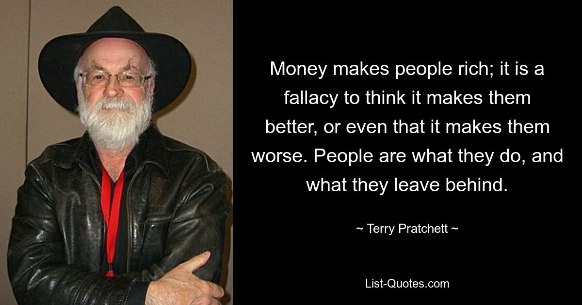 Money makes people rich; it is a fallacy to think it makes them better, or even that it makes them worse. People are what they do, and what they leave behind. — © Terry Pratchett