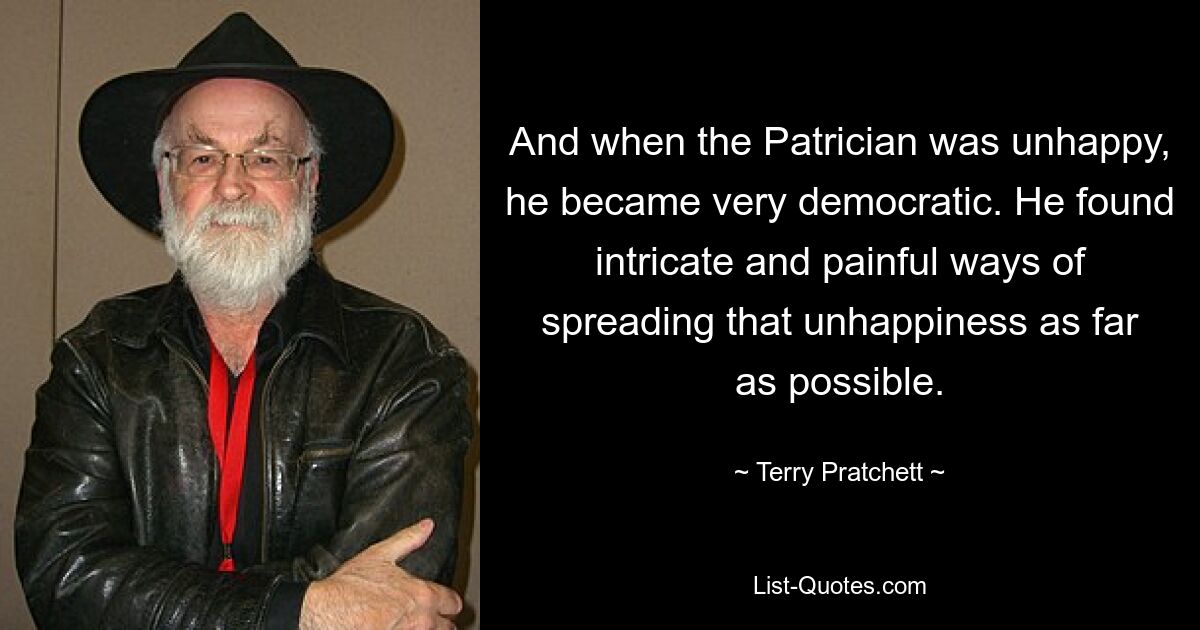 And when the Patrician was unhappy, he became very democratic. He found intricate and painful ways of spreading that unhappiness as far as possible. — © Terry Pratchett