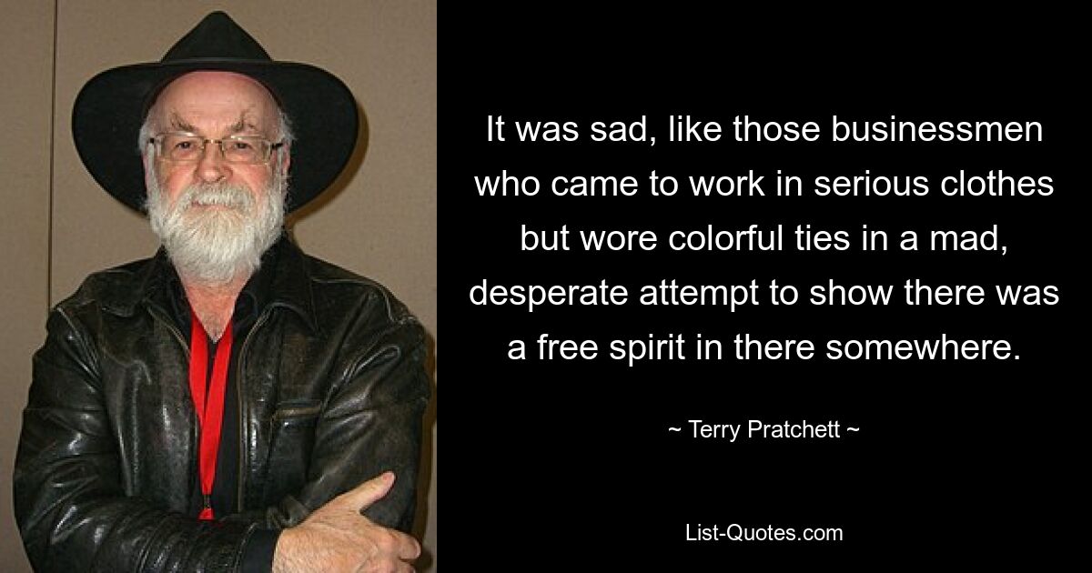 It was sad, like those businessmen who came to work in serious clothes but wore colorful ties in a mad, desperate attempt to show there was a free spirit in there somewhere. — © Terry Pratchett