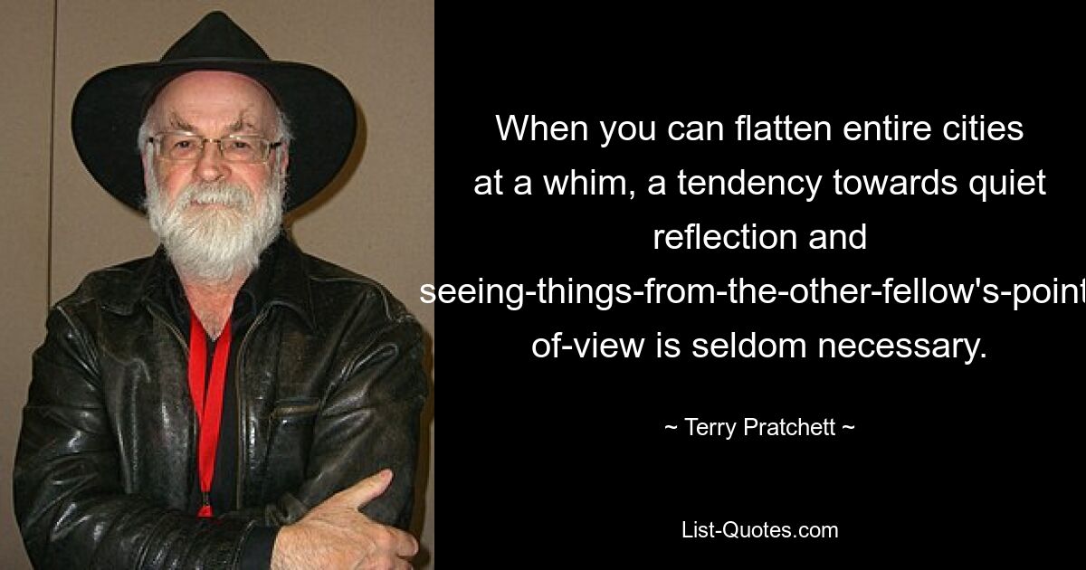 When you can flatten entire cities at a whim, a tendency towards quiet reflection and seeing-things-from-the-other-fellow's-point- of-view is seldom necessary. — © Terry Pratchett