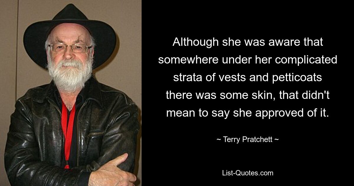 Although she was aware that somewhere under her complicated strata of vests and petticoats there was some skin, that didn't mean to say she approved of it. — © Terry Pratchett