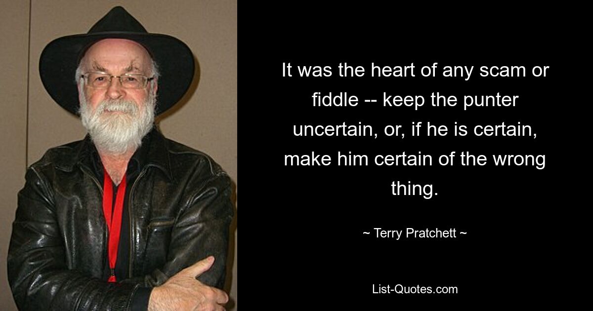 It was the heart of any scam or fiddle -- keep the punter uncertain, or, if he is certain, make him certain of the wrong thing. — © Terry Pratchett