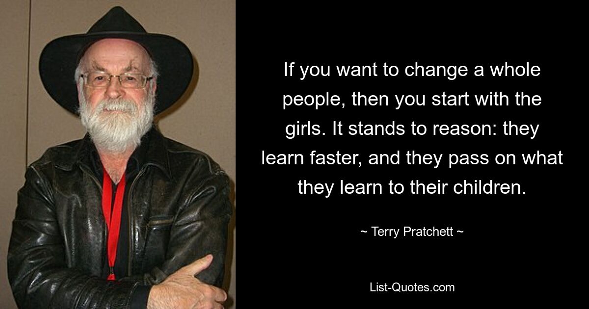 If you want to change a whole people, then you start with the girls. It stands to reason: they learn faster, and they pass on what they learn to their children. — © Terry Pratchett