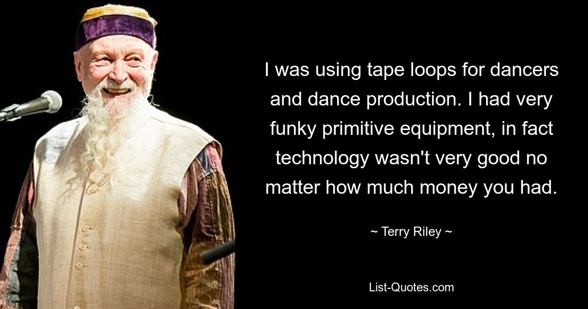 I was using tape loops for dancers and dance production. I had very funky primitive equipment, in fact technology wasn't very good no matter how much money you had. — © Terry Riley