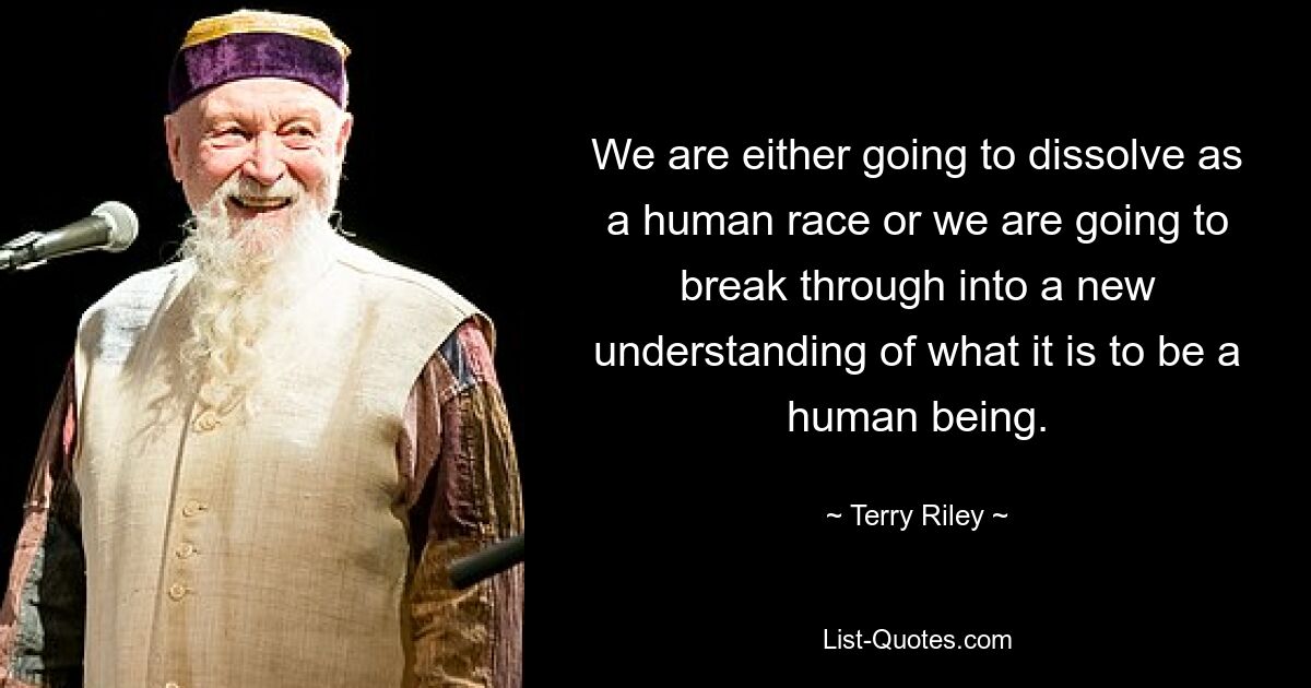 We are either going to dissolve as a human race or we are going to break through into a new understanding of what it is to be a human being. — © Terry Riley