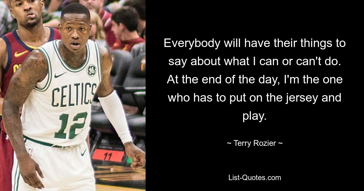 Everybody will have their things to say about what I can or can't do. At the end of the day, I'm the one who has to put on the jersey and play. — © Terry Rozier