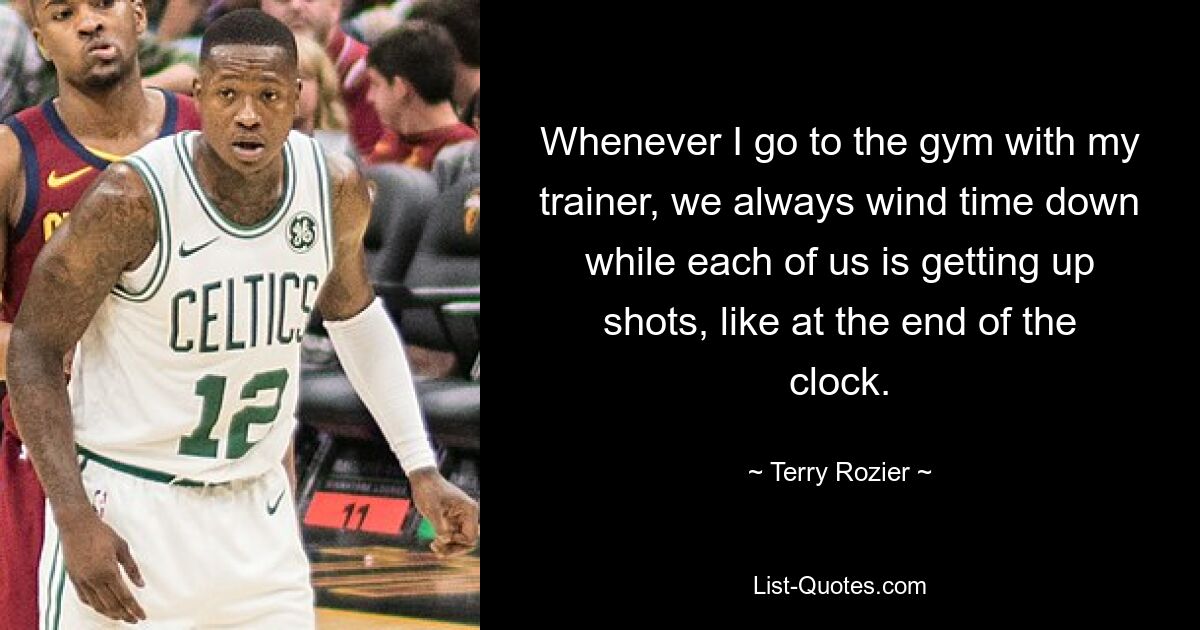 Whenever I go to the gym with my trainer, we always wind time down while each of us is getting up shots, like at the end of the clock. — © Terry Rozier