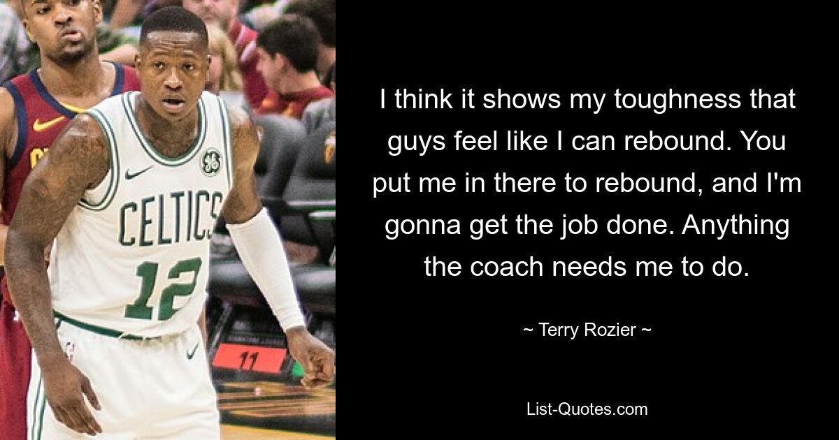 I think it shows my toughness that guys feel like I can rebound. You put me in there to rebound, and I'm gonna get the job done. Anything the coach needs me to do. — © Terry Rozier