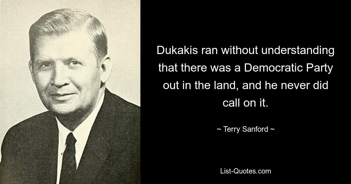 Dukakis ran without understanding that there was a Democratic Party out in the land, and he never did call on it. — © Terry Sanford