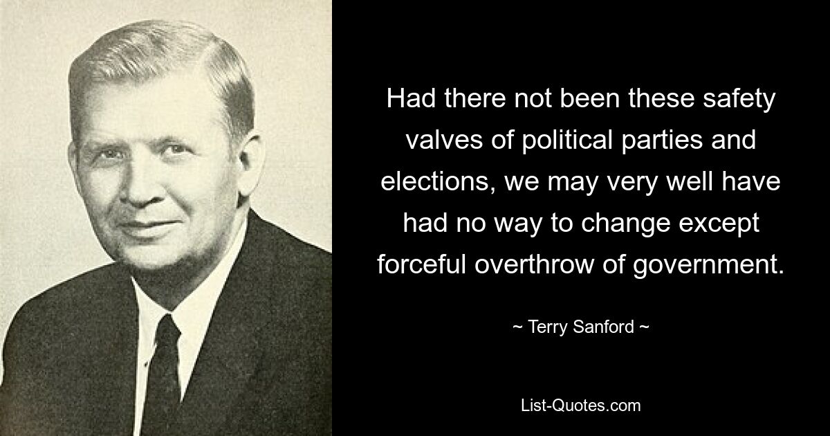 Had there not been these safety valves of political parties and elections, we may very well have had no way to change except forceful overthrow of government. — © Terry Sanford