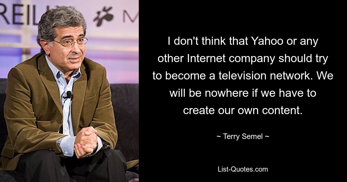 I don't think that Yahoo or any other Internet company should try to become a television network. We will be nowhere if we have to create our own content. — © Terry Semel