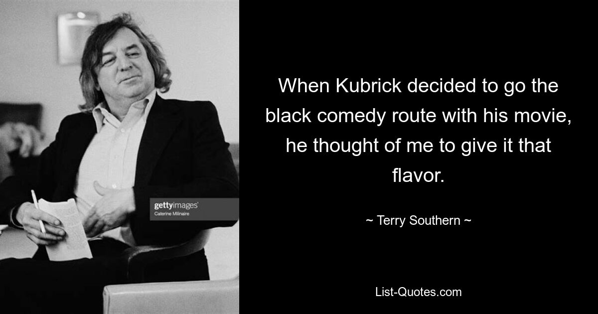 When Kubrick decided to go the black comedy route with his movie, he thought of me to give it that flavor. — © Terry Southern