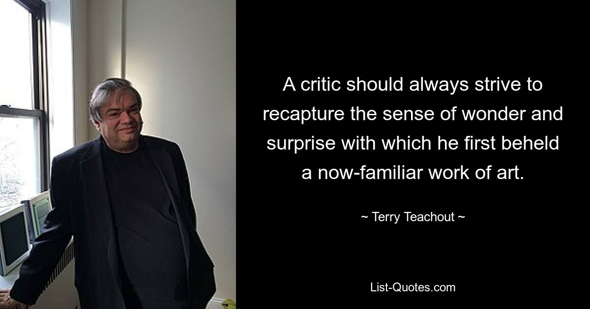 A critic should always strive to recapture the sense of wonder and surprise with which he first beheld a now-familiar work of art. — © Terry Teachout