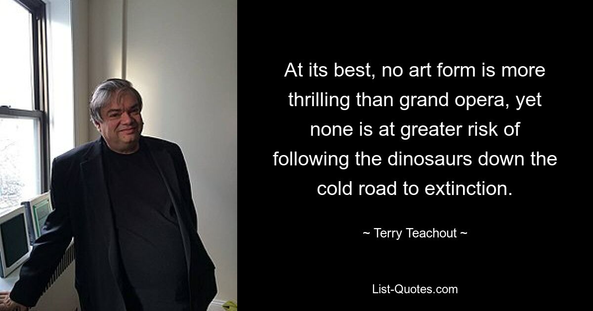 At its best, no art form is more thrilling than grand opera, yet none is at greater risk of following the dinosaurs down the cold road to extinction. — © Terry Teachout