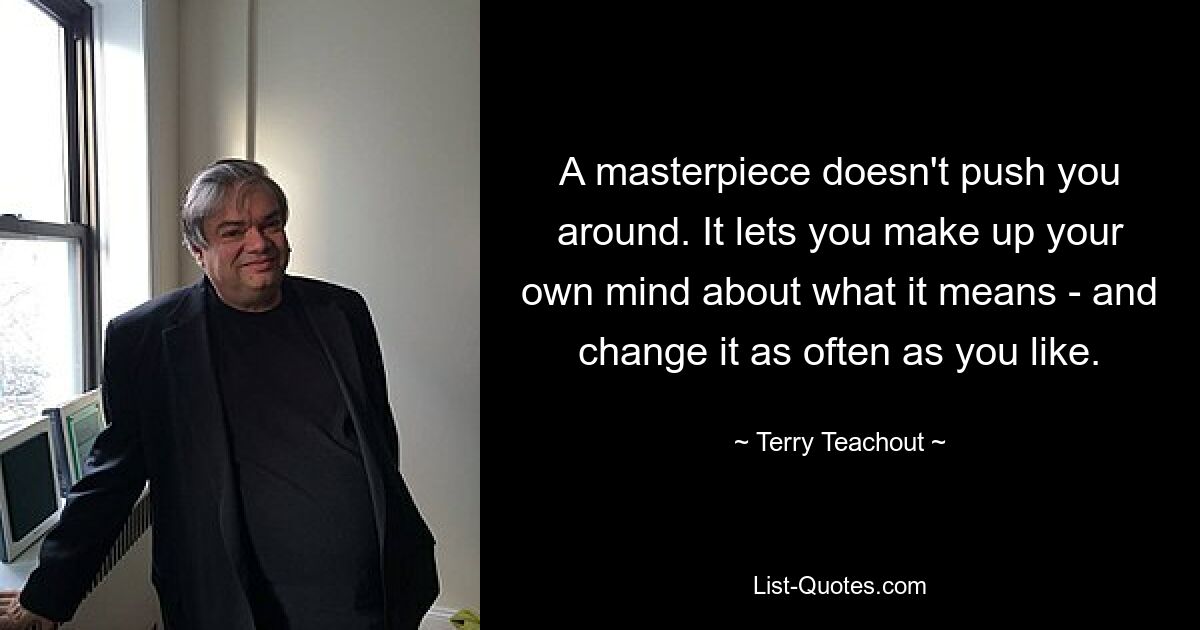 A masterpiece doesn't push you around. It lets you make up your own mind about what it means - and change it as often as you like. — © Terry Teachout