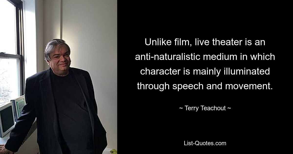 Unlike film, live theater is an anti-naturalistic medium in which character is mainly illuminated through speech and movement. — © Terry Teachout