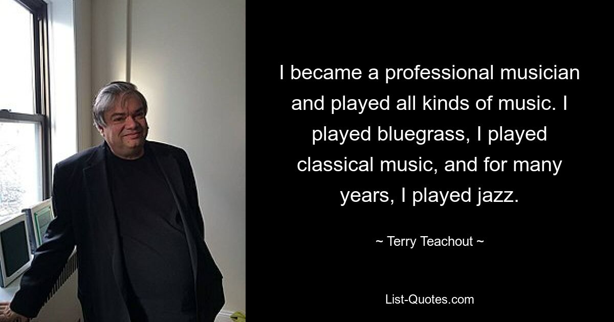 I became a professional musician and played all kinds of music. I played bluegrass, I played classical music, and for many years, I played jazz. — © Terry Teachout