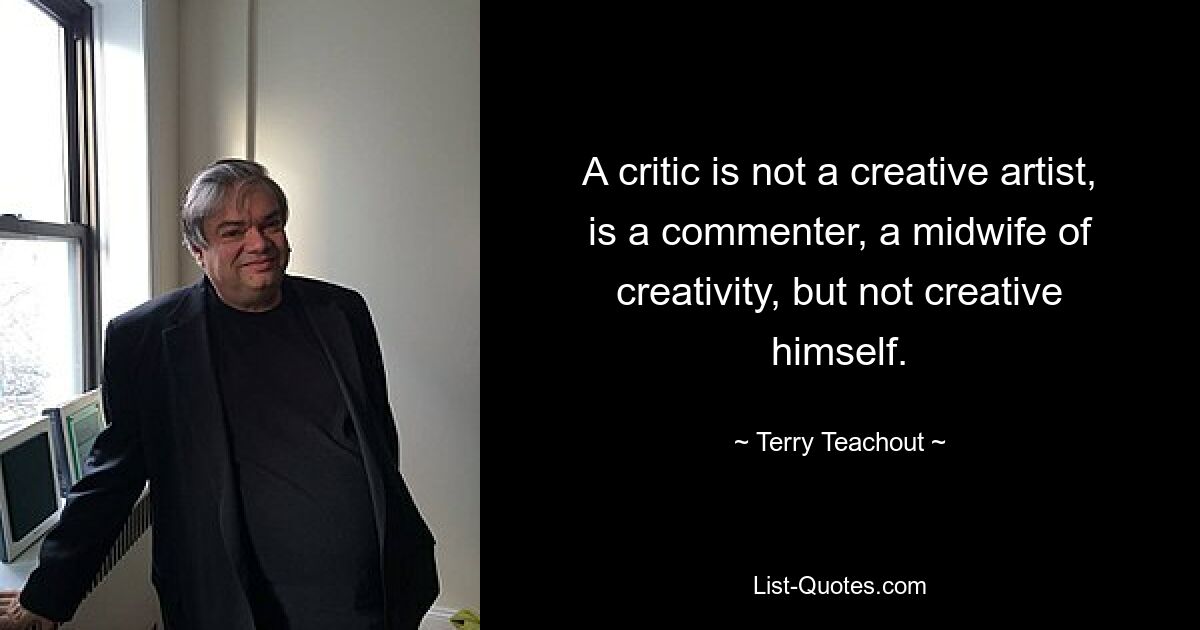 A critic is not a creative artist, is a commenter, a midwife of creativity, but not creative himself. — © Terry Teachout