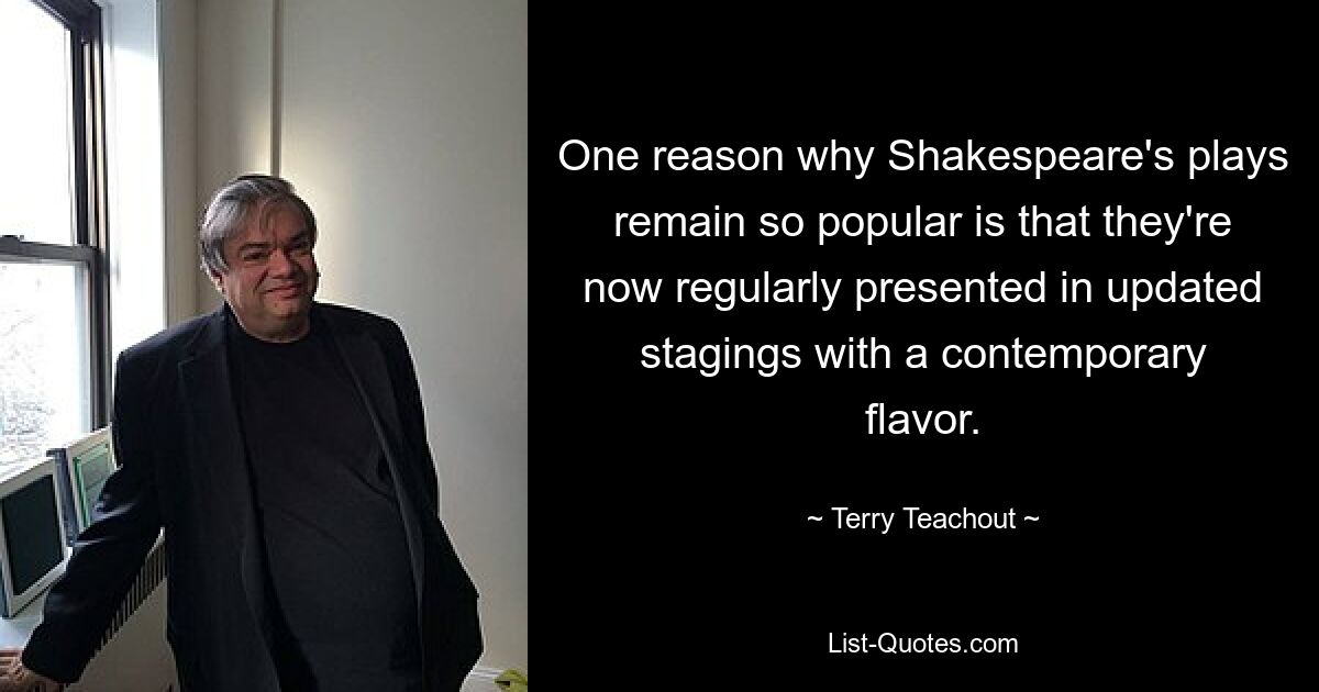 One reason why Shakespeare's plays remain so popular is that they're now regularly presented in updated stagings with a contemporary flavor. — © Terry Teachout