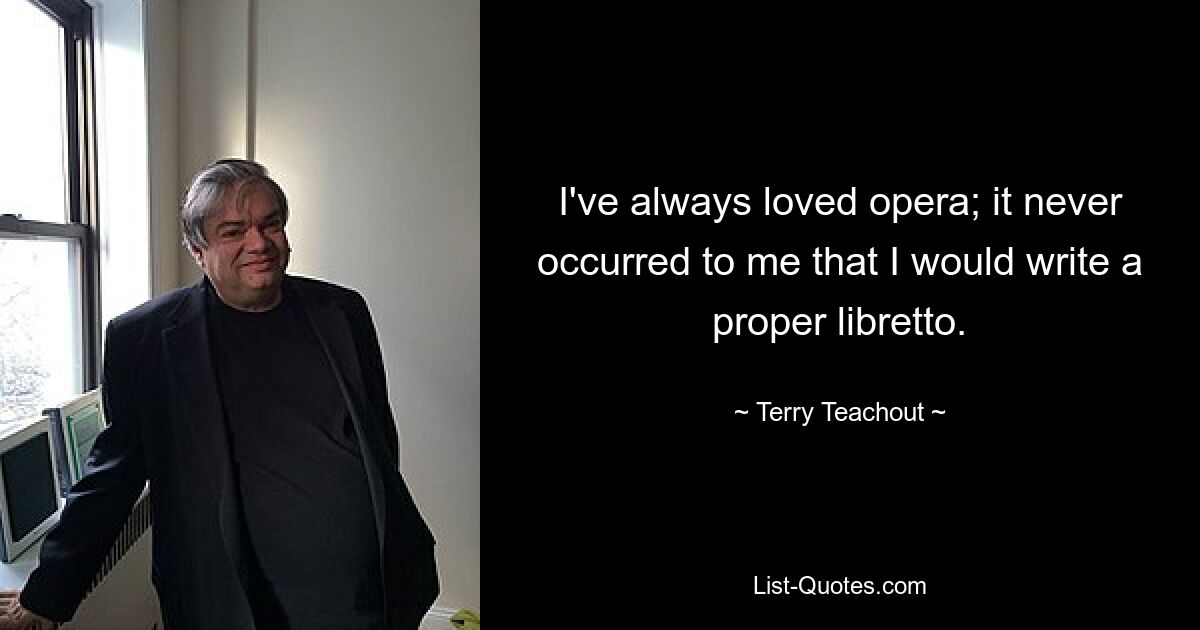 I've always loved opera; it never occurred to me that I would write a proper libretto. — © Terry Teachout