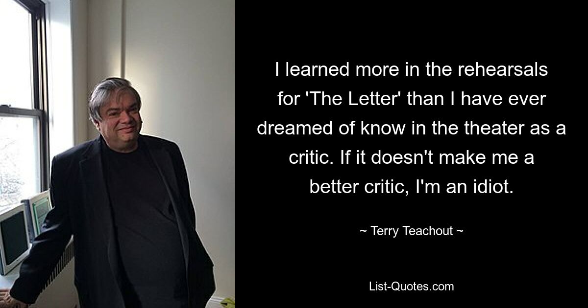 I learned more in the rehearsals for 'The Letter' than I have ever dreamed of know in the theater as a critic. If it doesn't make me a better critic, I'm an idiot. — © Terry Teachout