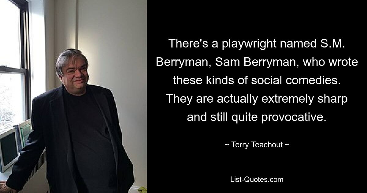 There's a playwright named S.M. Berryman, Sam Berryman, who wrote these kinds of social comedies. They are actually extremely sharp and still quite provocative. — © Terry Teachout