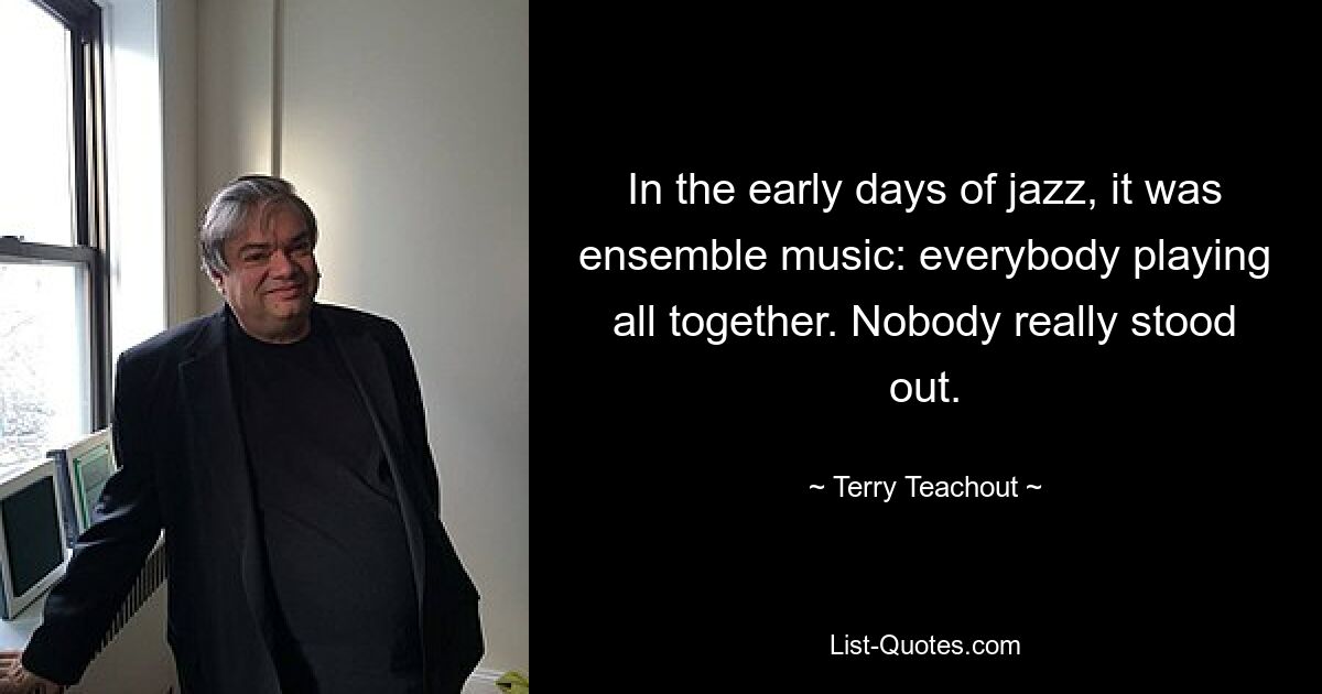 In the early days of jazz, it was ensemble music: everybody playing all together. Nobody really stood out. — © Terry Teachout