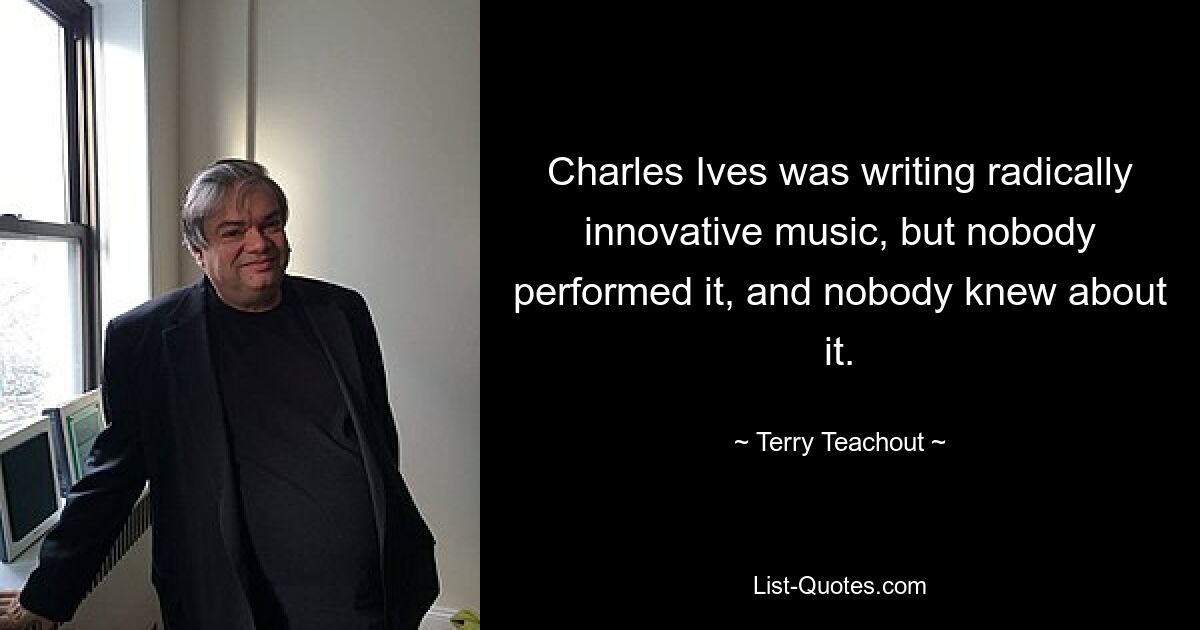 Charles Ives was writing radically innovative music, but nobody performed it, and nobody knew about it. — © Terry Teachout