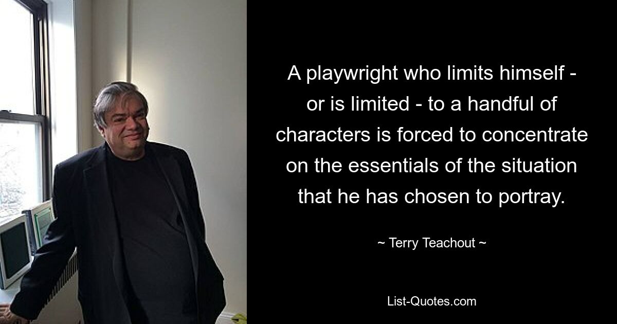 A playwright who limits himself - or is limited - to a handful of characters is forced to concentrate on the essentials of the situation that he has chosen to portray. — © Terry Teachout