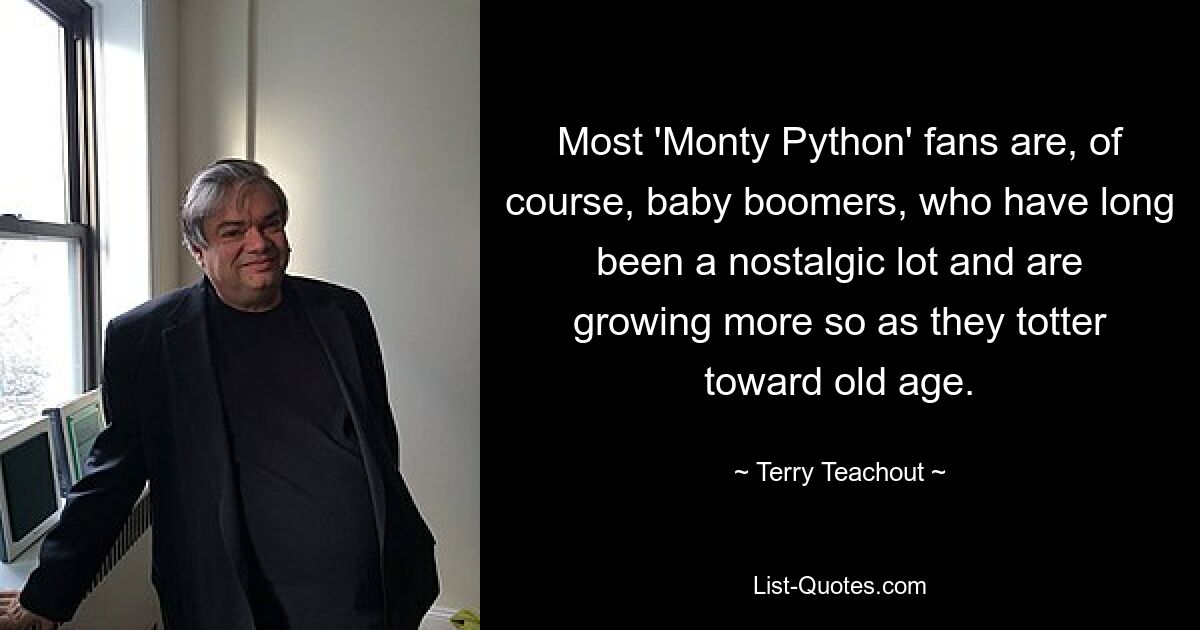 Most 'Monty Python' fans are, of course, baby boomers, who have long been a nostalgic lot and are growing more so as they totter toward old age. — © Terry Teachout