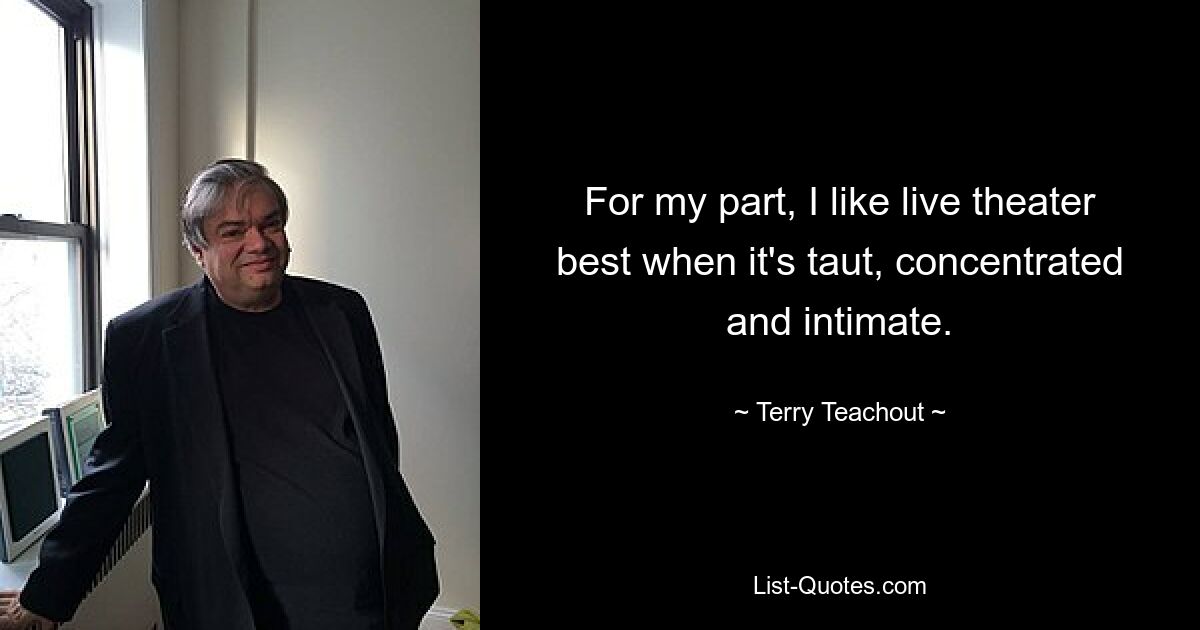 For my part, I like live theater best when it's taut, concentrated and intimate. — © Terry Teachout