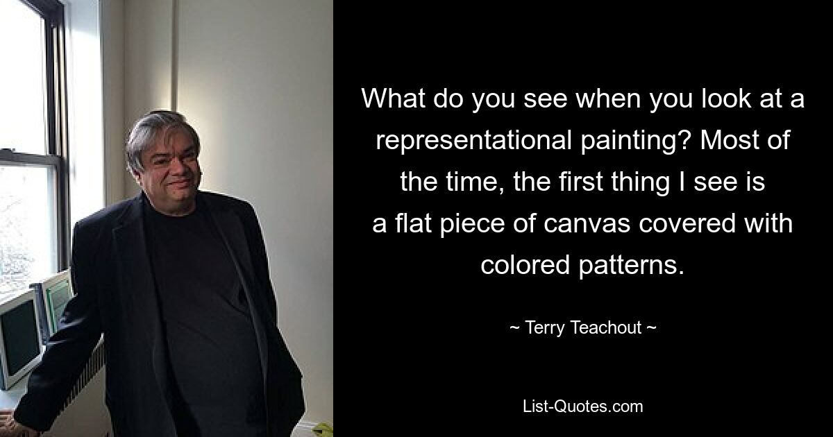 What do you see when you look at a representational painting? Most of the time, the first thing I see is a flat piece of canvas covered with colored patterns. — © Terry Teachout