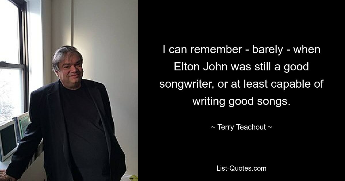 I can remember - barely - when Elton John was still a good songwriter, or at least capable of writing good songs. — © Terry Teachout