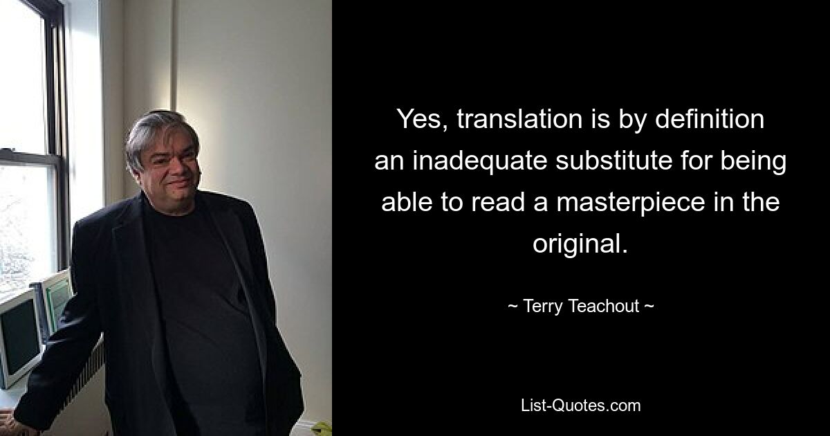 Yes, translation is by definition an inadequate substitute for being able to read a masterpiece in the original. — © Terry Teachout