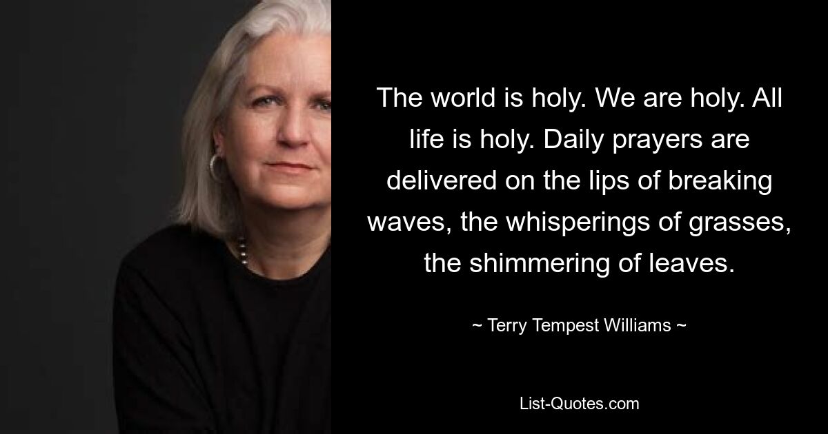 The world is holy. We are holy. All life is holy. Daily prayers are delivered on the lips of breaking waves, the whisperings of grasses, the shimmering of leaves. — © Terry Tempest Williams