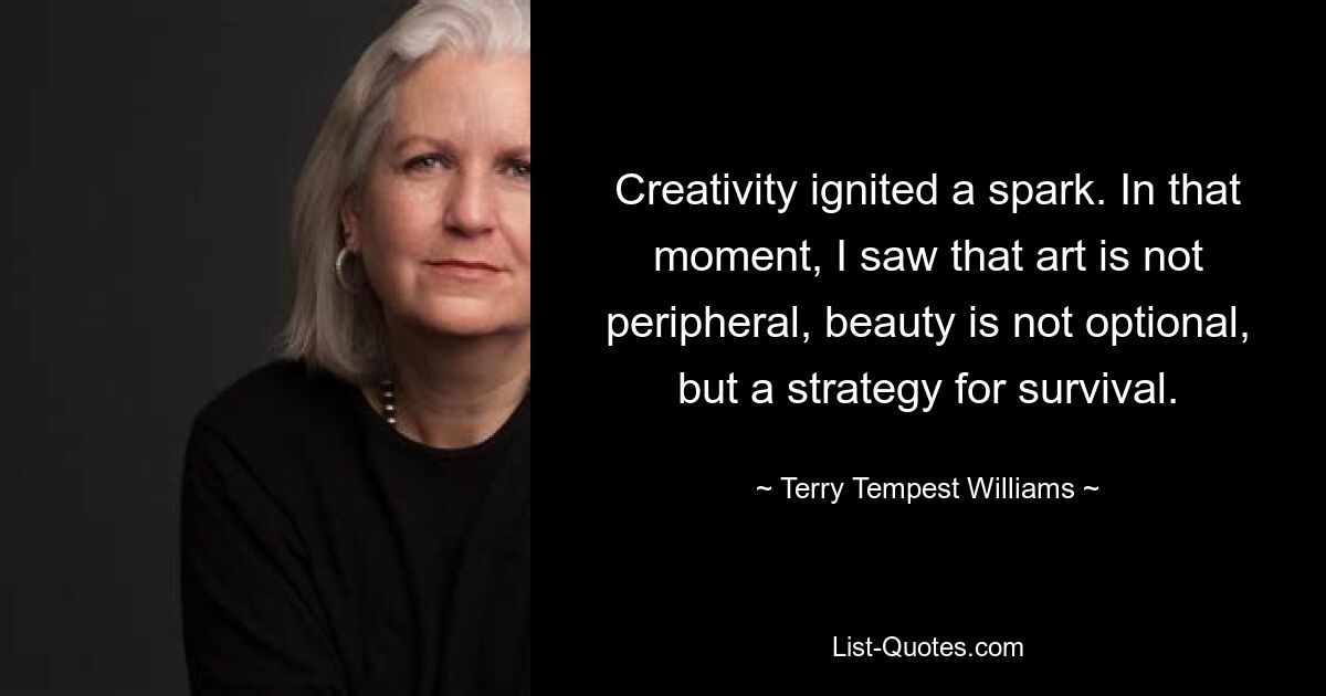 Creativity ignited a spark. In that moment, I saw that art is not peripheral, beauty is not optional, but a strategy for survival. — © Terry Tempest Williams