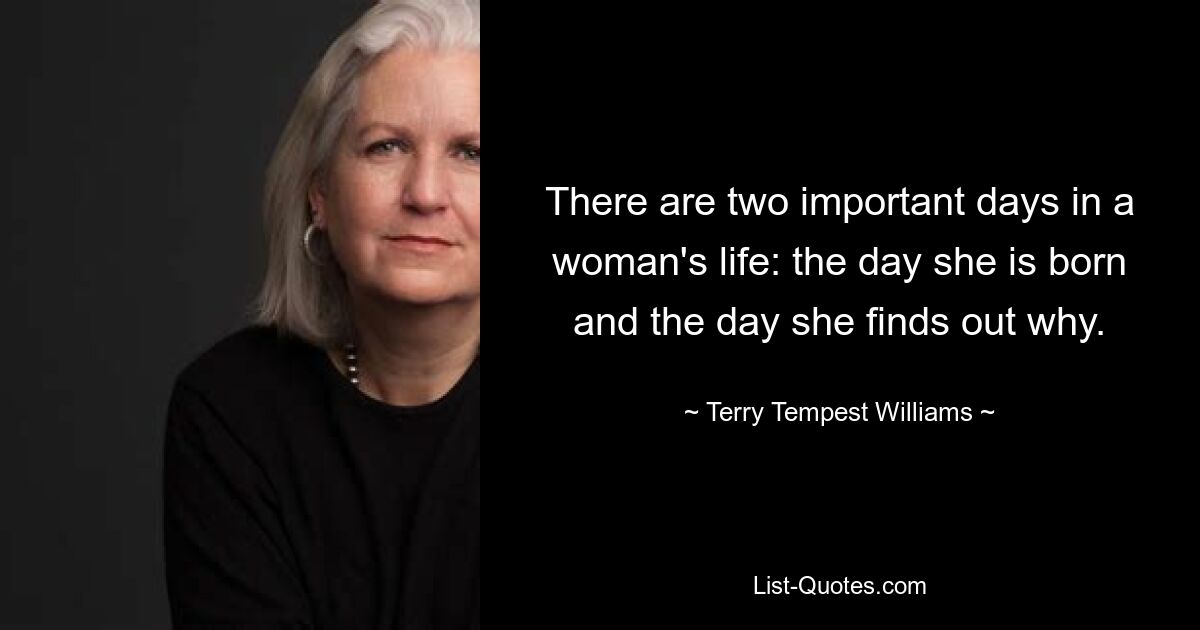 There are two important days in a woman's life: the day she is born and the day she finds out why. — © Terry Tempest Williams