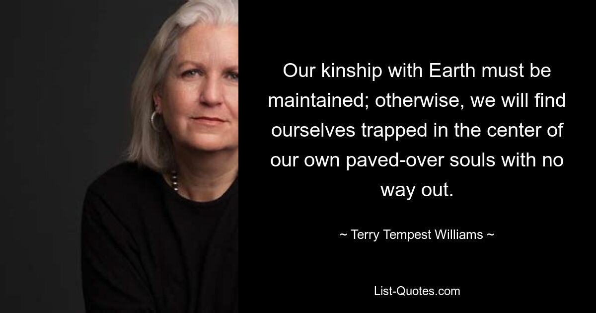 Our kinship with Earth must be maintained; otherwise, we will find ourselves trapped in the center of our own paved-over souls with no way out. — © Terry Tempest Williams