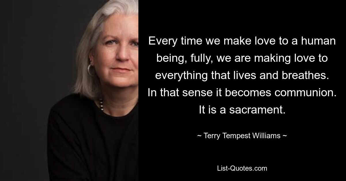 Every time we make love to a human being, fully, we are making love to everything that lives and breathes. In that sense it becomes communion. It is a sacrament. — © Terry Tempest Williams