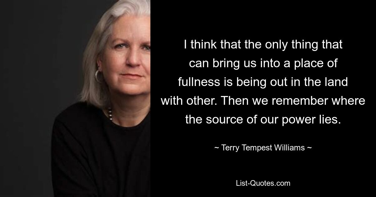 I think that the only thing that can bring us into a place of fullness is being out in the land with other. Then we remember where the source of our power lies. — © Terry Tempest Williams