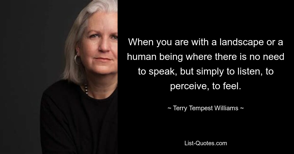 When you are with a landscape or a human being where there is no need to speak, but simply to listen, to perceive, to feel. — © Terry Tempest Williams