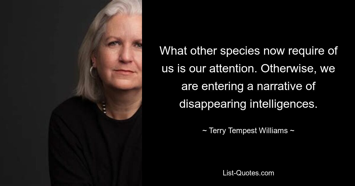 What other species now require of us is our attention. Otherwise, we are entering a narrative of disappearing intelligences. — © Terry Tempest Williams