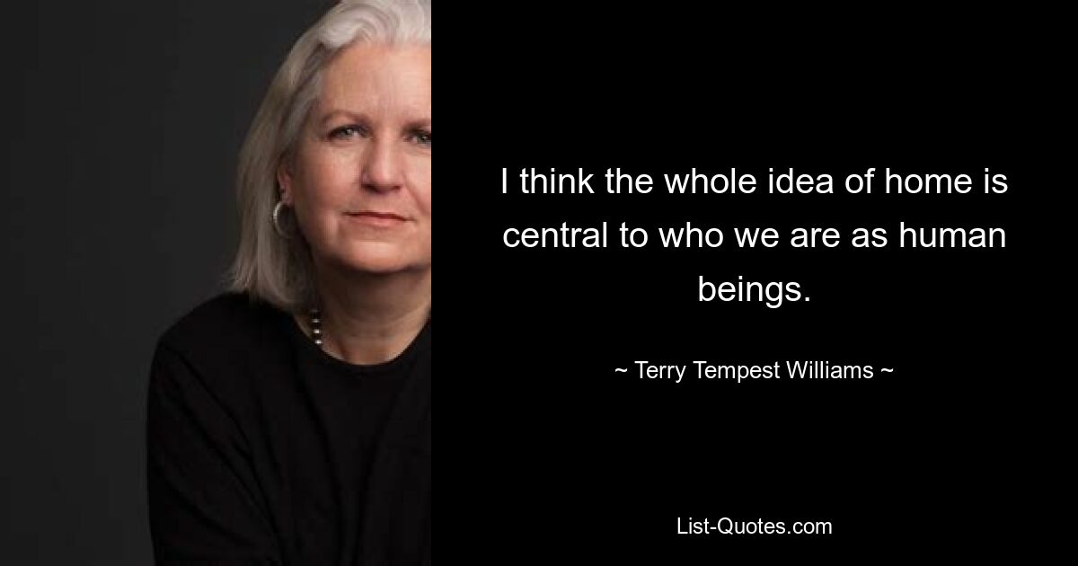 I think the whole idea of home is central to who we are as human beings. — © Terry Tempest Williams